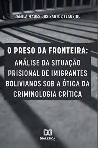 Livro PDF O preso da fronteira: análise da situação prisional de imigrantes bolivianos sob a ótica da criminologia crítica