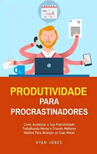 Capa do livro: Produtividade Para Procrastinadores: Como Aumentar A Sua Produtividade Trabalhando Menos E Criando Melhores Hábitos Para Alcançar As Suas Metas - Ler Online pdf