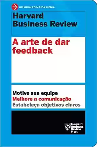 Capa do livro: A arte de dar feedback: Motive sua equipe. Melhore a comunicação. Estabeleça objetivos claros. (Um guia acima da média - HBR) - Ler Online pdf