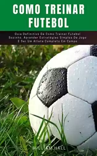 Livro PDF Como Treinar Futebol: Guia Definitivo De Como Treinar Futebol Sozinho, Aprender Estratégias Simples De Jogo E Ser Um Atleta Completo Em Campo