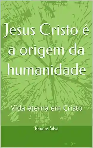 Capa do livro: Jesus Cristo é a origem da humanidade: Vida eterna em Cristo - Ler Online pdf